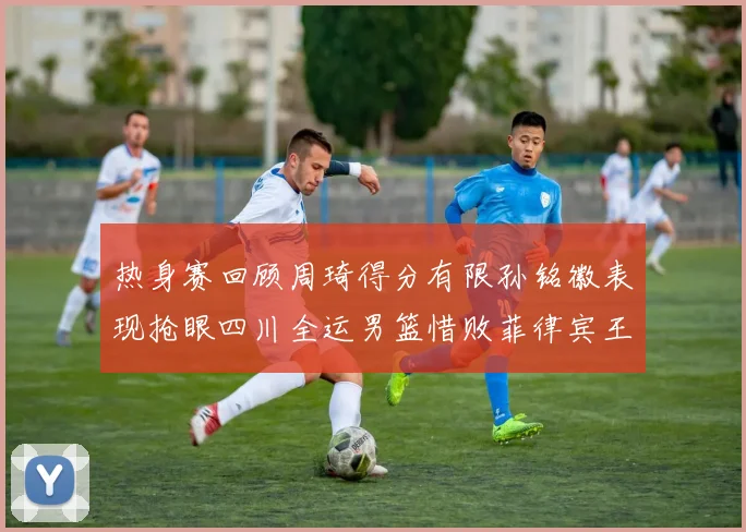 热身赛回顾周琦得分有限孙铭徽表现抢眼四川全运男篮惜败菲律宾王牌队
