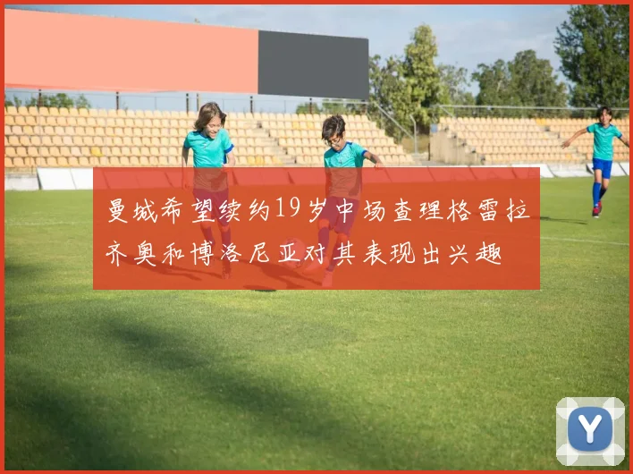 曼城希望续约19岁中场查理格雷拉齐奥和博洛尼亚对其表现出兴趣