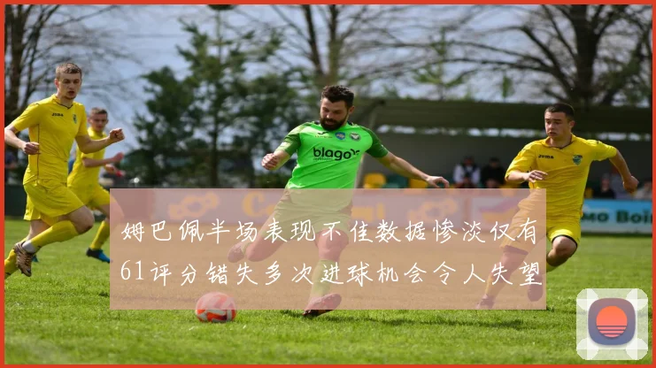 姆巴佩半场表现不佳数据惨淡仅有61评分错失多次进球机会令人失望