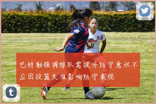 巴特勒强调球队需提升防守意识不应因投篮失准影响防守表现