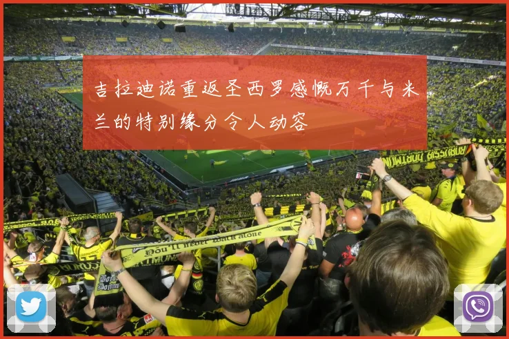 吉拉迪诺重返圣西罗感慨万千与米兰的特别缘分令人动容