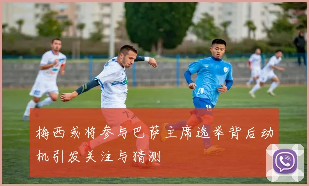 梅西或将参与巴萨主席选举背后动机引发关注与猜测