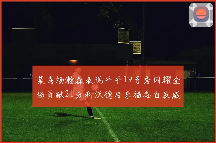 菜鸟杨瀚森表现平平19号秀闪耀全场贡献21分科沃德与乐福各自发威