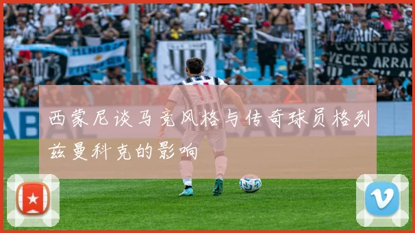 西蒙尼谈马竞风格与传奇球员格列兹曼科克的影响