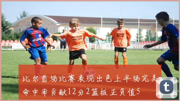 比尔首场比赛表现出色上半场完美命中率贡献12分2篮板正负值5