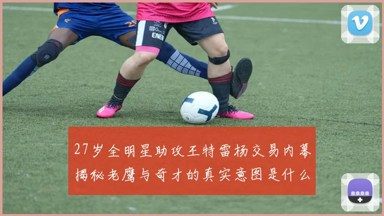 27岁全明星助攻王特雷杨交易内幕揭秘老鹰与奇才的真实意图是什么