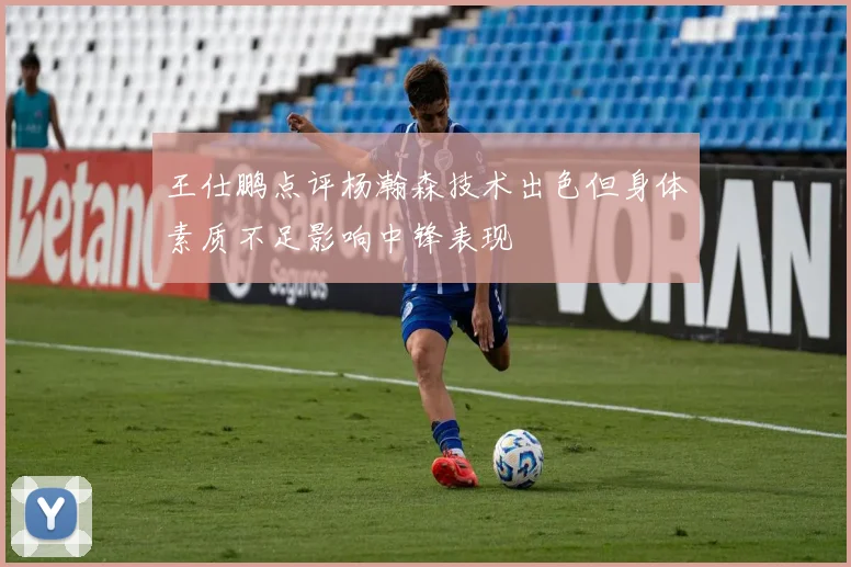 王仕鹏点评杨瀚森技术出色但身体素质不足影响中锋表现