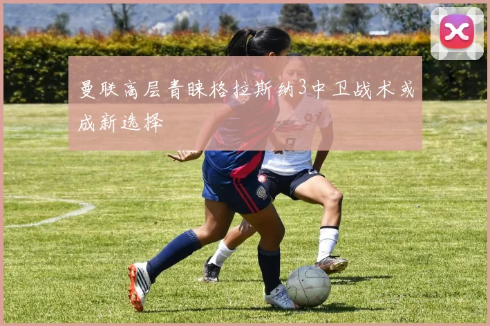 曼联高层青睐格拉斯纳3中卫战术或成新选择