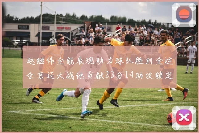 赵继伟全能表现助力球队胜利全运会京辽大战他贡献23分14助攻锁定胜局
