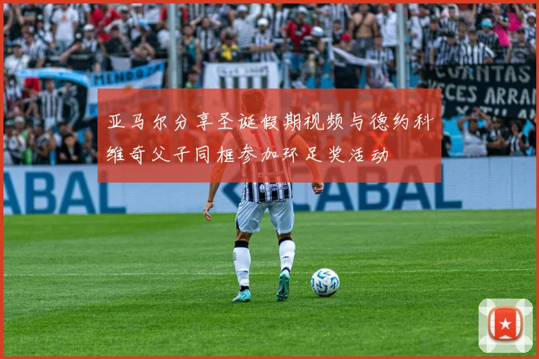 亚马尔分享圣诞假期视频与德约科维奇父子同框参加环足奖活动