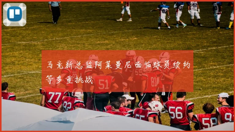 马竞新总监阿莱曼尼面临球员续约等多重挑战