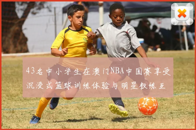 43名中小学生在澳门NBA中国赛享受沉浸式篮球训练体验与明星教练互动