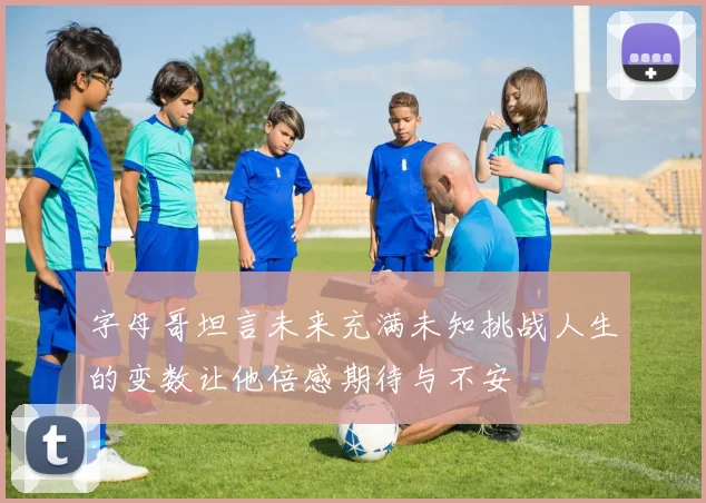 字母哥坦言未来充满未知挑战人生的变数让他倍感期待与不安