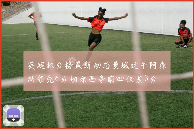英超积分榜最新动态曼城连平阿森纳领先6分切尔西争前四仅差3分