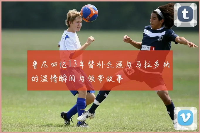 鲁尼回忆13年替补生涯与马拉多纳的温情瞬间与领带故事