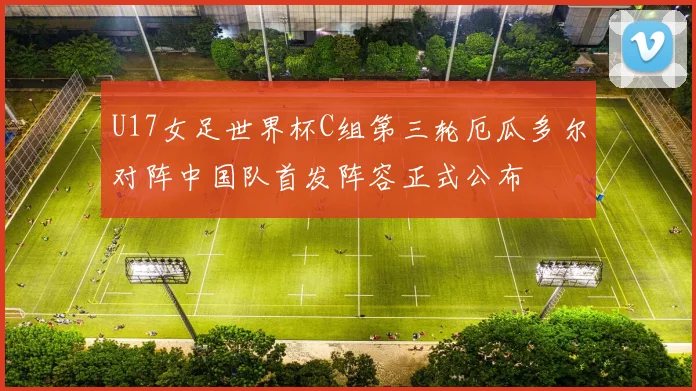 U17女足世界杯C组第三轮厄瓜多尔对阵中国队首发阵容正式公布