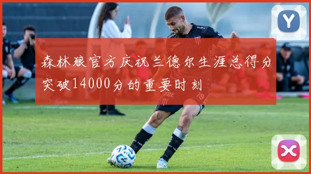 森林狼官方庆祝兰德尔生涯总得分突破14000分的重要时刻
