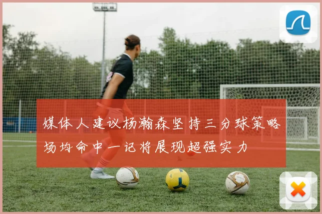 媒体人建议杨瀚森坚持三分球策略场均命中一记将展现超强实力