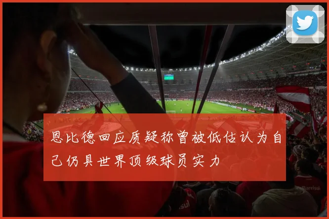 恩比德回应质疑称曾被低估认为自己仍具世界顶级球员实力