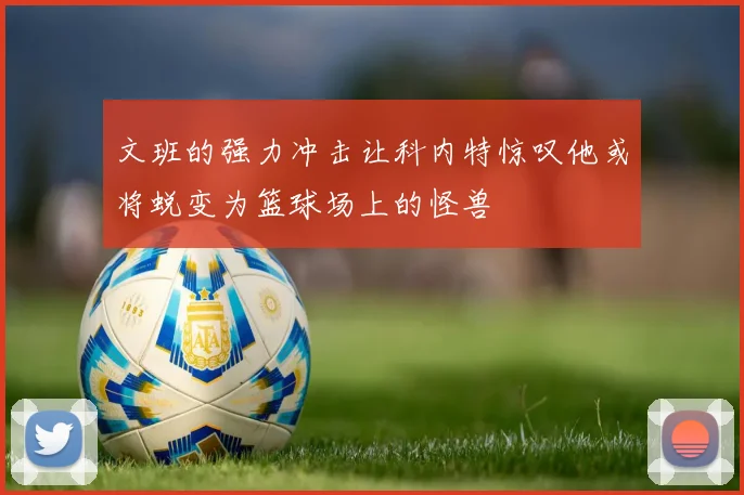 文班的强力冲击让科内特惊叹他或将蜕变为篮球场上的怪兽