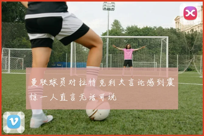 曼联球员对拉特克利夫言论感到震惊一人直言无话可说