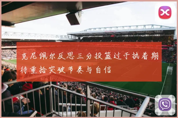 克尼佩尔反思三分投篮过于执着期待重拾突破节奏与自信