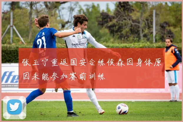 张玉宁重返国安合练侯森因身体原因未能参加赛前训练
