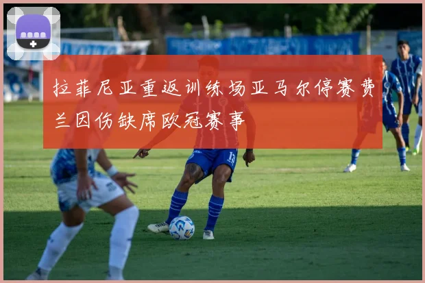 拉菲尼亚重返训练场亚马尔停赛费兰因伤缺席欧冠赛事