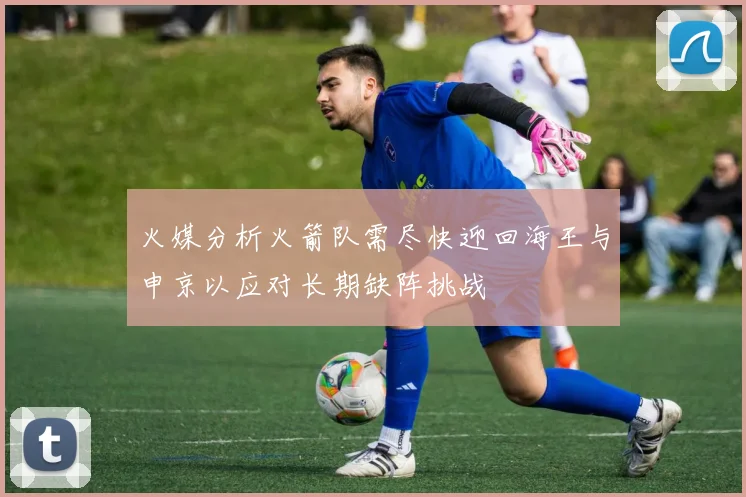 火媒分析火箭队需尽快迎回海王与申京以应对长期缺阵挑战