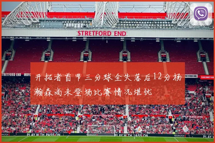 开拓者首节三分球全失落后12分杨瀚森尚未登场比赛情况堪忧