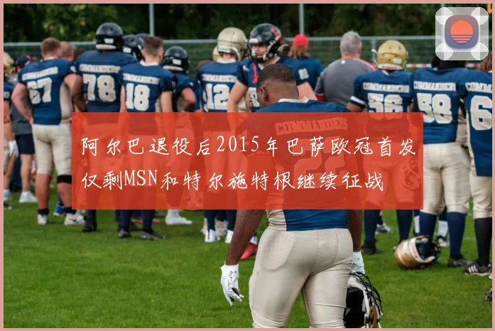 阿尔巴退役后2015年巴萨欧冠首发仅剩MSN和特尔施特根继续征战