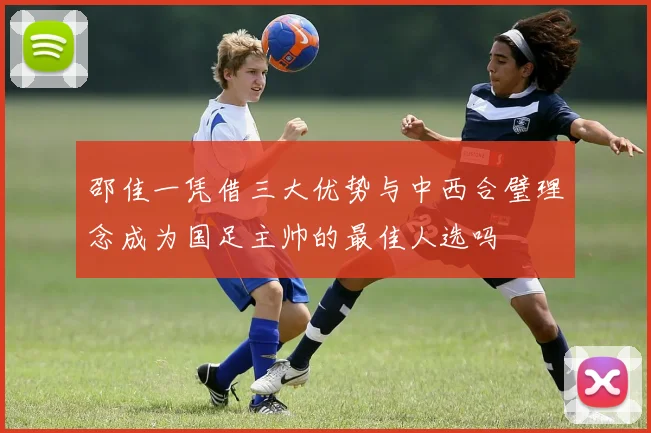 邵佳一凭借三大优势与中西合璧理念成为国足主帅的最佳人选吗