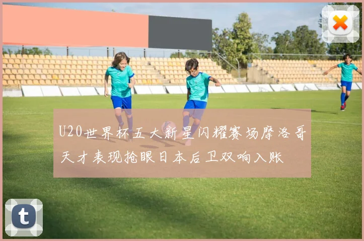 U20世界杯五大新星闪耀赛场摩洛哥天才表现抢眼日本后卫双响入账