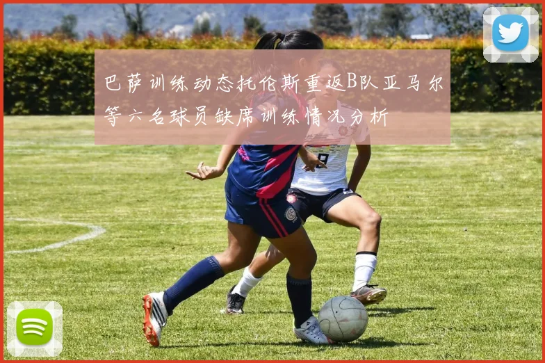 巴萨训练动态托伦斯重返B队亚马尔等六名球员缺席训练情况分析