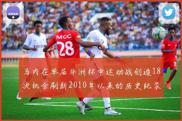 马内在单届非洲杯中运动战创造18次机会刷新2010年以来的历史纪录