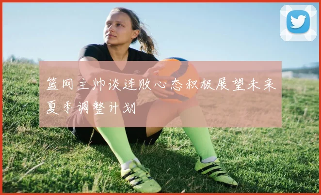 篮网主帅谈连败心态积极展望未来夏季调整计划