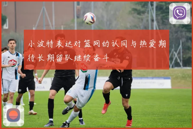 小波特表达对篮网的认同与热爱期待长期留队继续奋斗