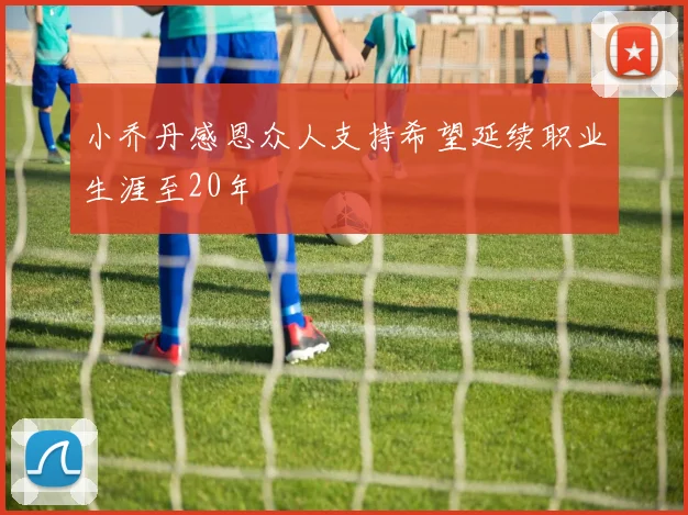 小乔丹感恩众人支持希望延续职业生涯至20年