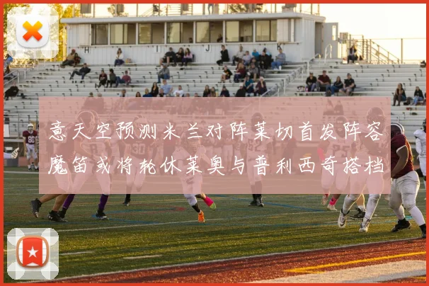 意天空预测米兰对阵莱切首发阵容魔笛或将轮休莱奥与普利西奇搭档出战