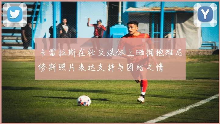 卡雷拉斯在社交媒体上晒拥抱维尼修斯照片表达支持与团结之情