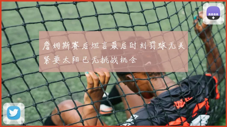 詹姆斯赛后坦言最后时刻罚球无关紧要太阳已无挑战机会