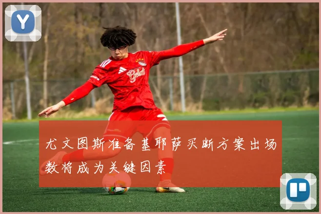 尤文图斯准备基耶萨买断方案出场数将成为关键因素