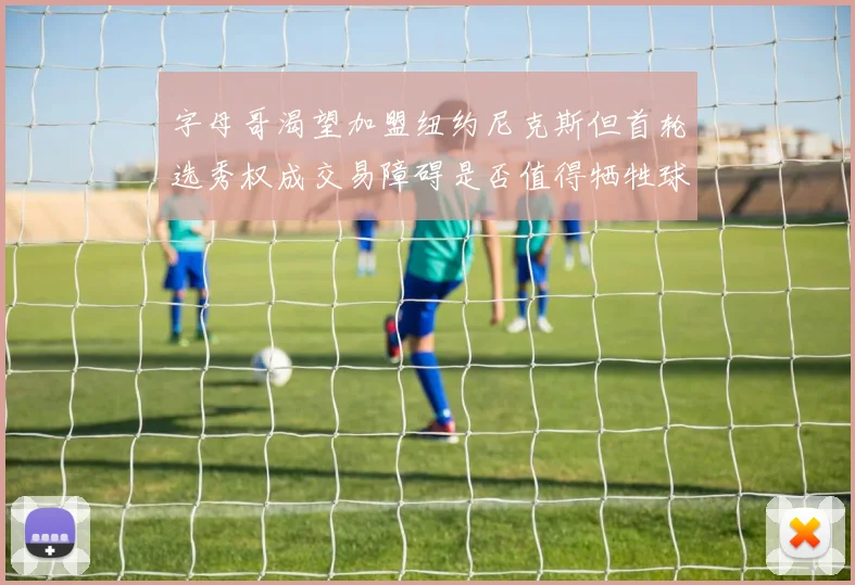 字母哥渴望加盟纽约尼克斯但首轮选秀权成交易障碍是否值得牺牲球队深度