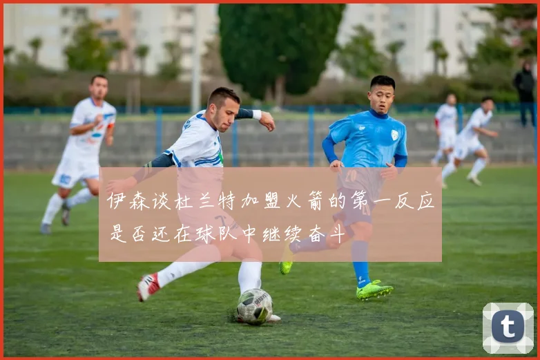 伊森谈杜兰特加盟火箭的第一反应是否还在球队中继续奋斗