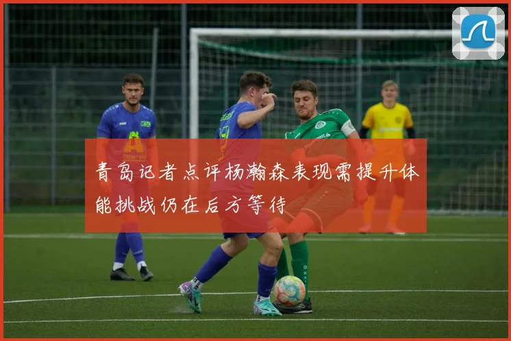 青岛记者点评杨瀚森表现需提升体能挑战仍在后方等待